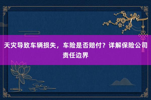 天灾导致车辆损失，车险是否赔付？详解保险公司责任边界