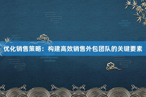 优化销售策略：构建高效销售外包团队的关键要素